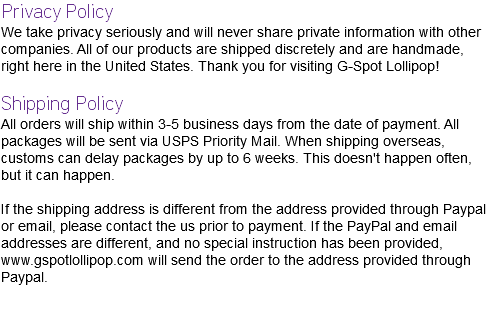 Privacy Policy We take privacy seriously and will never share private information with other companies. All of our products are shipped discretely and are handmade, right here in the United States. Thank you for visiting G-Spot Lollipop! Shipping Policy All orders will ship within 3-5 business days from the date of payment. All packages will be sent via USPS Priority Mail. When shipping overseas, customs can delay packages by up to 6 weeks. This doesn't happen often, but it can happen. If the shipping address is different from the address provided through Paypal or email, please contact the us prior to payment. If the PayPal and email addresses are different, and no special instruction has been provided, www.gspotlollipop.com will send the order to the address provided through Paypal. 