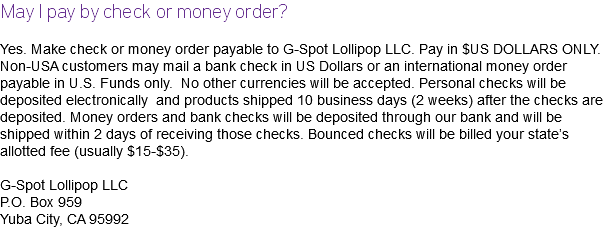 May I pay by check or money order? Yes. Make check or money order payable to G-Spot Lollipop LLC. Pay in $US DOLLARS ONLY. Non-USA customers may mail a bank check in US Dollars or an international money order payable in U.S. Funds only. No other currencies will be accepted. Personal checks will be deposited electronically and products shipped 10 business days (2 weeks) after the checks are deposited. Money orders and bank checks will be deposited through our bank and will be shipped within 2 days of receiving those checks. Bounced checks will be billed your state’s allotted fee (usually $15-$35). G-Spot Lollipop LLC P.O. Box 959 Yuba City, CA 95992 