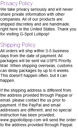 Privacy Policy We take privacy seriously and will never share private information with other companies. All of our products are shipped discretely and are handmade, right here in the United States. Thank you for visiting G-Spot Lollipop! Shipping Policy All orders will ship within 3-5 business days from the date of payment. All packages will be sent via USPS Priority Mail. When shipping overseas, customs can delay packages by up to 6 weeks. This doesn't happen often, but it can happen. If the shipping address is different from the address provided through Paypal or email, please contact the us prior to payment. If the PayPal and email addresses are different, and no special instruction has been provided, www.gspotlollipop.com will send the order to the address provided through Paypal.