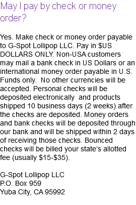 May I pay by check or money order? Yes. Make check or money order payable to G-Spot Lollipop LLC. Pay in $US DOLLARS ONLY. Non-USA customers may mail a bank check in US Dollars or an international money order payable in U.S. Funds only. No other currencies will be accepted. Personal checks will be deposited electronically and products shipped 10 business days (2 weeks) after the checks are deposited. Money orders and bank checks will be deposited through our bank and will be shipped within 2 days of receiving those checks. Bounced checks will be billed your state’s allotted fee (usually $15-$35). G-Spot Lollipop LLC P.O. Box 959 Yuba City, CA 95992 